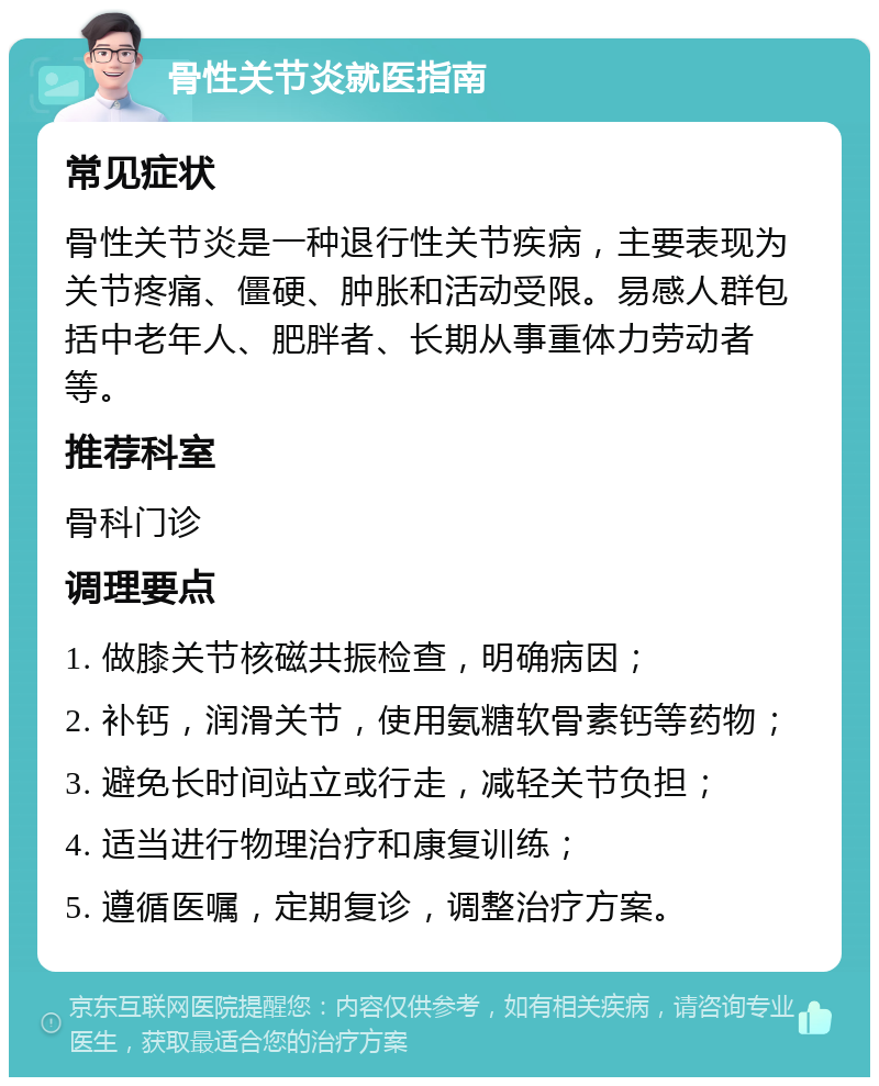 骨性关节炎就医指南 常见症状 骨性关节炎是一种退行性关节疾病，主要表现为关节疼痛、僵硬、肿胀和活动受限。易感人群包括中老年人、肥胖者、长期从事重体力劳动者等。 推荐科室 骨科门诊 调理要点 1. 做膝关节核磁共振检查，明确病因； 2. 补钙，润滑关节，使用氨糖软骨素钙等药物； 3. 避免长时间站立或行走，减轻关节负担； 4. 适当进行物理治疗和康复训练； 5. 遵循医嘱，定期复诊，调整治疗方案。