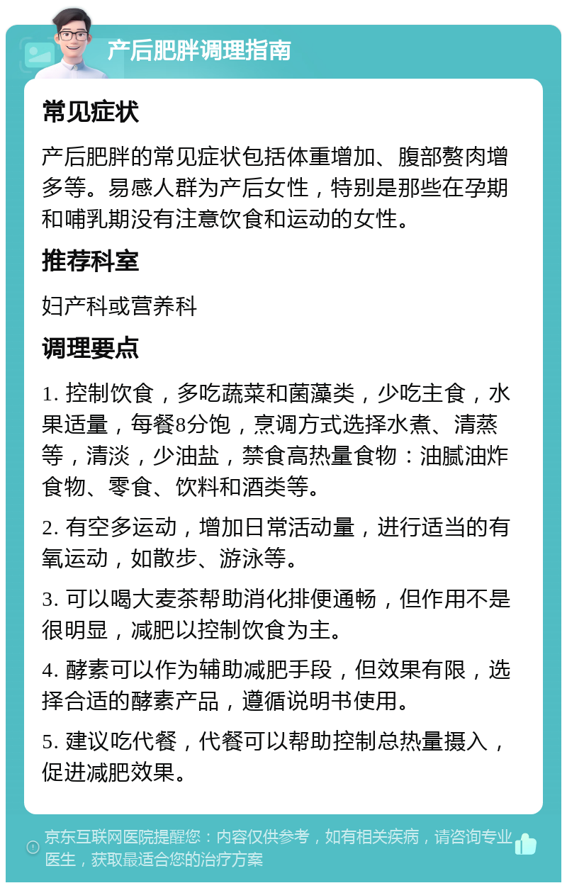 产后肥胖调理指南 常见症状 产后肥胖的常见症状包括体重增加、腹部赘肉增多等。易感人群为产后女性，特别是那些在孕期和哺乳期没有注意饮食和运动的女性。 推荐科室 妇产科或营养科 调理要点 1. 控制饮食，多吃蔬菜和菌藻类，少吃主食，水果适量，每餐8分饱，烹调方式选择水煮、清蒸等，清淡，少油盐，禁食高热量食物：油腻油炸食物、零食、饮料和酒类等。 2. 有空多运动，增加日常活动量，进行适当的有氧运动，如散步、游泳等。 3. 可以喝大麦茶帮助消化排便通畅，但作用不是很明显，减肥以控制饮食为主。 4. 酵素可以作为辅助减肥手段，但效果有限，选择合适的酵素产品，遵循说明书使用。 5. 建议吃代餐，代餐可以帮助控制总热量摄入，促进减肥效果。