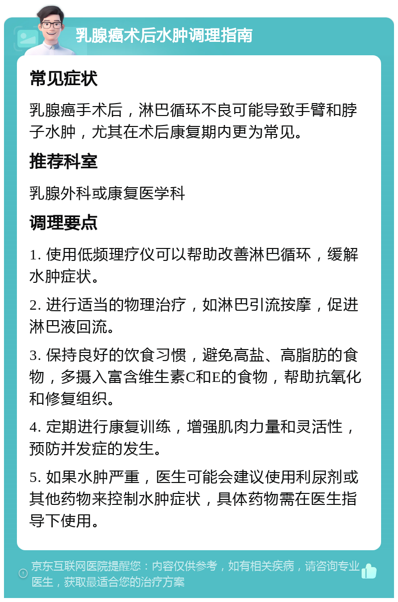 乳腺癌术后水肿调理指南 常见症状 乳腺癌手术后，淋巴循环不良可能导致手臂和脖子水肿，尤其在术后康复期内更为常见。 推荐科室 乳腺外科或康复医学科 调理要点 1. 使用低频理疗仪可以帮助改善淋巴循环，缓解水肿症状。 2. 进行适当的物理治疗，如淋巴引流按摩，促进淋巴液回流。 3. 保持良好的饮食习惯，避免高盐、高脂肪的食物，多摄入富含维生素C和E的食物，帮助抗氧化和修复组织。 4. 定期进行康复训练，增强肌肉力量和灵活性，预防并发症的发生。 5. 如果水肿严重，医生可能会建议使用利尿剂或其他药物来控制水肿症状，具体药物需在医生指导下使用。