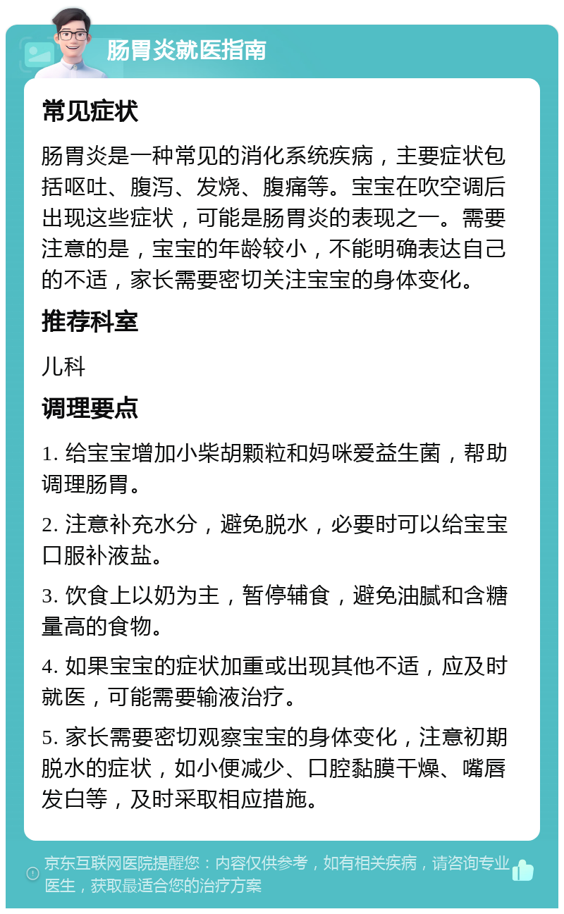 肠胃炎就医指南 常见症状 肠胃炎是一种常见的消化系统疾病，主要症状包括呕吐、腹泻、发烧、腹痛等。宝宝在吹空调后出现这些症状，可能是肠胃炎的表现之一。需要注意的是，宝宝的年龄较小，不能明确表达自己的不适，家长需要密切关注宝宝的身体变化。 推荐科室 儿科 调理要点 1. 给宝宝增加小柴胡颗粒和妈咪爱益生菌，帮助调理肠胃。 2. 注意补充水分，避免脱水，必要时可以给宝宝口服补液盐。 3. 饮食上以奶为主，暂停辅食，避免油腻和含糖量高的食物。 4. 如果宝宝的症状加重或出现其他不适，应及时就医，可能需要输液治疗。 5. 家长需要密切观察宝宝的身体变化，注意初期脱水的症状，如小便减少、口腔黏膜干燥、嘴唇发白等，及时采取相应措施。