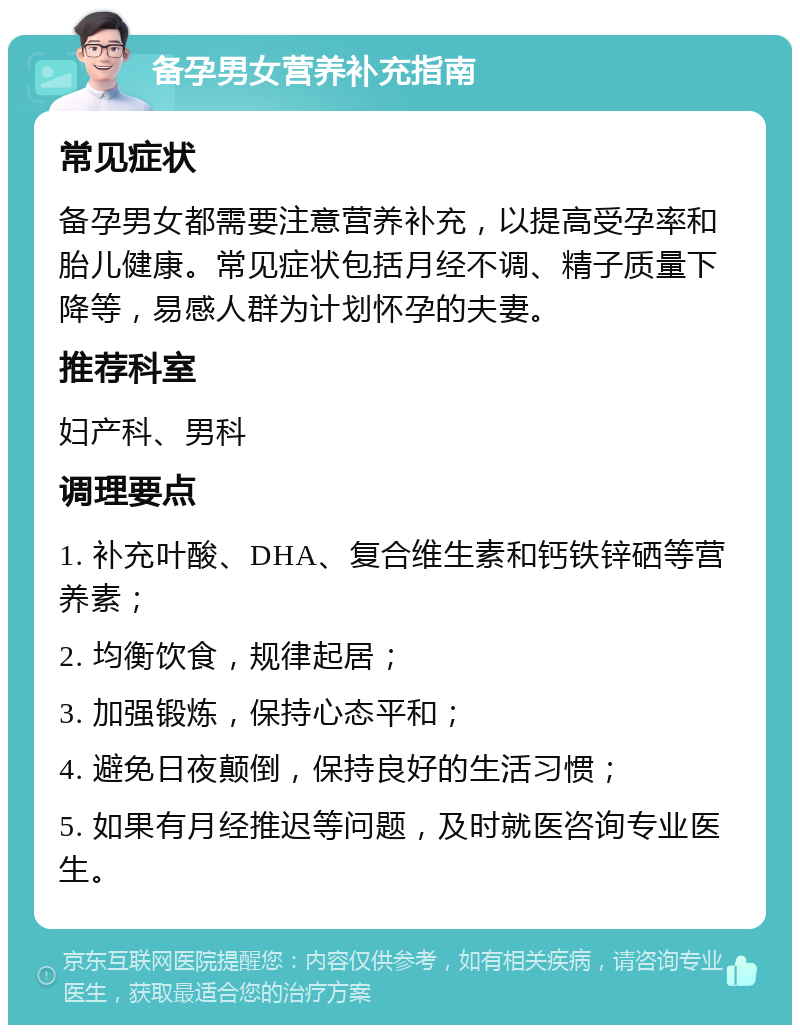 备孕男女营养补充指南 常见症状 备孕男女都需要注意营养补充，以提高受孕率和胎儿健康。常见症状包括月经不调、精子质量下降等，易感人群为计划怀孕的夫妻。 推荐科室 妇产科、男科 调理要点 1. 补充叶酸、DHA、复合维生素和钙铁锌硒等营养素； 2. 均衡饮食，规律起居； 3. 加强锻炼，保持心态平和； 4. 避免日夜颠倒，保持良好的生活习惯； 5. 如果有月经推迟等问题，及时就医咨询专业医生。