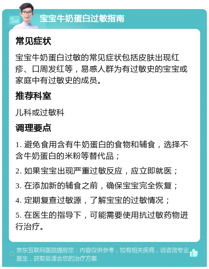 宝宝牛奶蛋白过敏指南 常见症状 宝宝牛奶蛋白过敏的常见症状包括皮肤出现红疹、口周发红等，易感人群为有过敏史的宝宝或家庭中有过敏史的成员。 推荐科室 儿科或过敏科 调理要点 1. 避免食用含有牛奶蛋白的食物和辅食，选择不含牛奶蛋白的米粉等替代品； 2. 如果宝宝出现严重过敏反应，应立即就医； 3. 在添加新的辅食之前，确保宝宝完全恢复； 4. 定期复查过敏源，了解宝宝的过敏情况； 5. 在医生的指导下，可能需要使用抗过敏药物进行治疗。