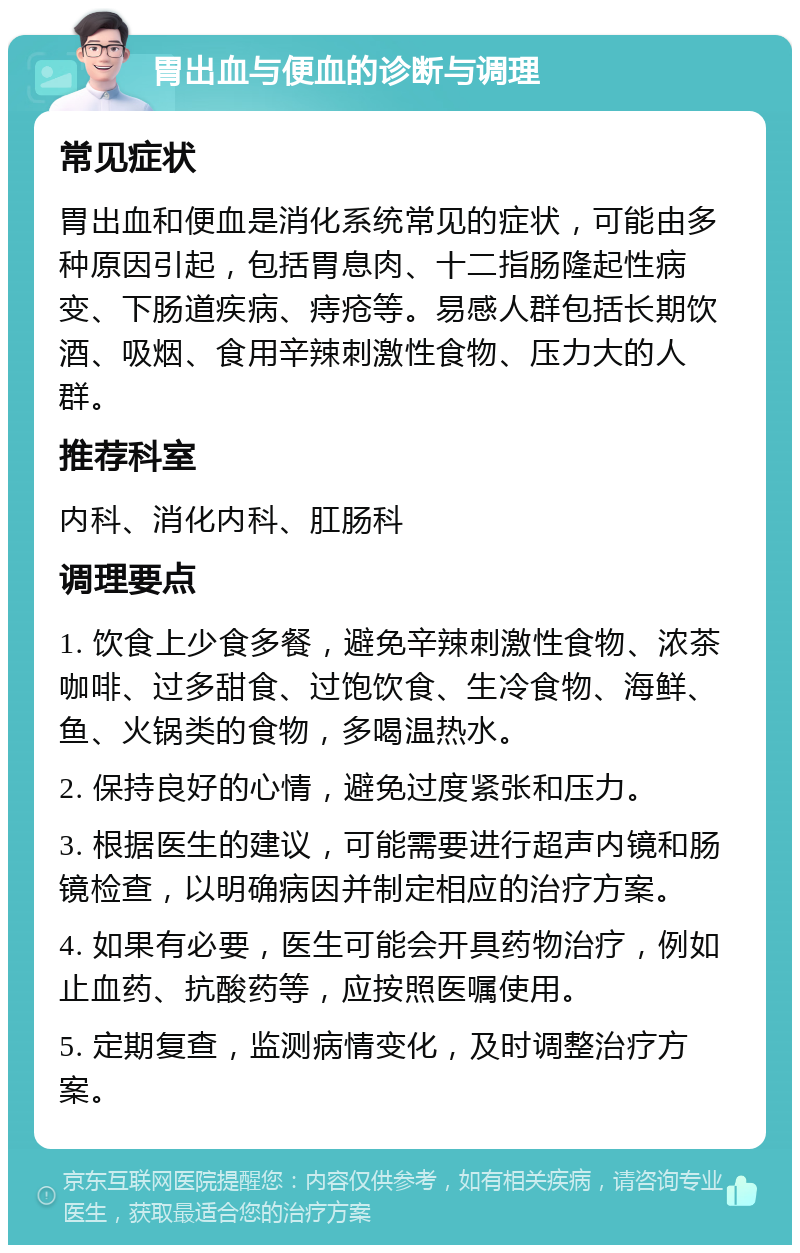 胃出血与便血的诊断与调理 常见症状 胃出血和便血是消化系统常见的症状，可能由多种原因引起，包括胃息肉、十二指肠隆起性病变、下肠道疾病、痔疮等。易感人群包括长期饮酒、吸烟、食用辛辣刺激性食物、压力大的人群。 推荐科室 内科、消化内科、肛肠科 调理要点 1. 饮食上少食多餐，避免辛辣刺激性食物、浓茶咖啡、过多甜食、过饱饮食、生冷食物、海鲜、鱼、火锅类的食物，多喝温热水。 2. 保持良好的心情，避免过度紧张和压力。 3. 根据医生的建议，可能需要进行超声内镜和肠镜检查，以明确病因并制定相应的治疗方案。 4. 如果有必要，医生可能会开具药物治疗，例如止血药、抗酸药等，应按照医嘱使用。 5. 定期复查，监测病情变化，及时调整治疗方案。