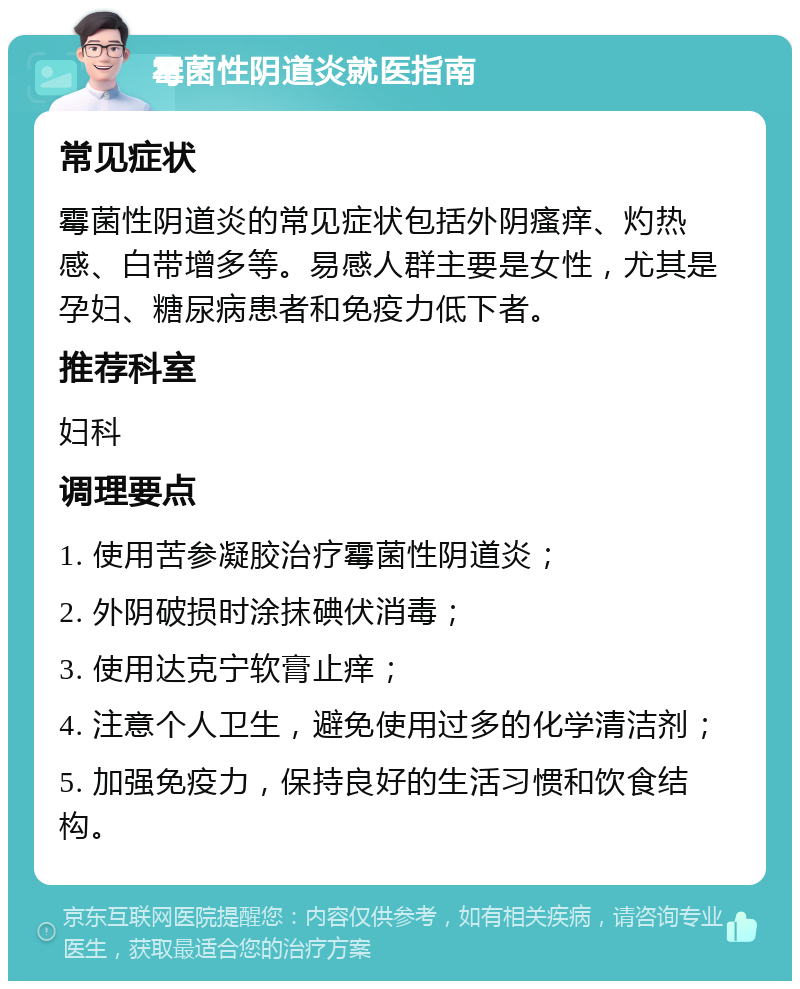 霉菌性阴道炎就医指南 常见症状 霉菌性阴道炎的常见症状包括外阴瘙痒、灼热感、白带增多等。易感人群主要是女性，尤其是孕妇、糖尿病患者和免疫力低下者。 推荐科室 妇科 调理要点 1. 使用苦参凝胶治疗霉菌性阴道炎； 2. 外阴破损时涂抹碘伏消毒； 3. 使用达克宁软膏止痒； 4. 注意个人卫生，避免使用过多的化学清洁剂； 5. 加强免疫力，保持良好的生活习惯和饮食结构。