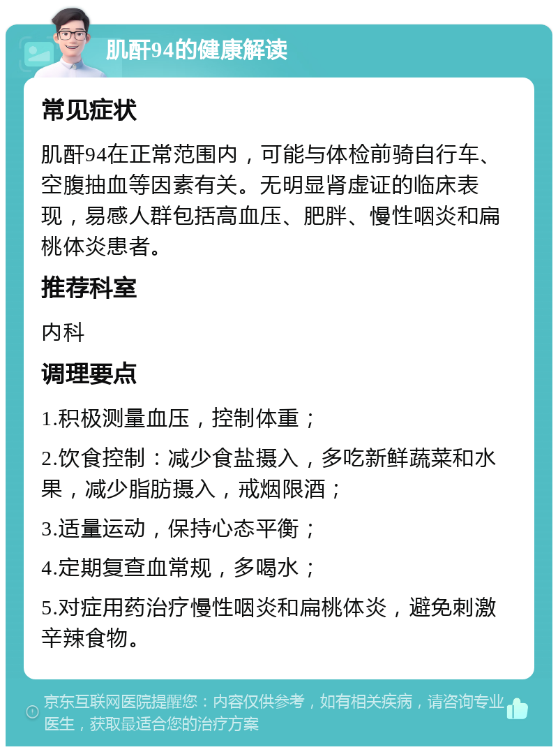 肌酐94的健康解读 常见症状 肌酐94在正常范围内，可能与体检前骑自行车、空腹抽血等因素有关。无明显肾虚证的临床表现，易感人群包括高血压、肥胖、慢性咽炎和扁桃体炎患者。 推荐科室 内科 调理要点 1.积极测量血压，控制体重； 2.饮食控制：减少食盐摄入，多吃新鲜蔬菜和水果，减少脂肪摄入，戒烟限酒； 3.适量运动，保持心态平衡； 4.定期复查血常规，多喝水； 5.对症用药治疗慢性咽炎和扁桃体炎，避免刺激辛辣食物。