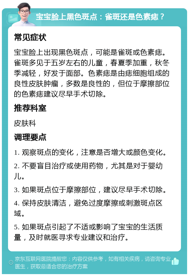 宝宝脸上黑色斑点：雀斑还是色素痣？ 常见症状 宝宝脸上出现黑色斑点，可能是雀斑或色素痣。雀斑多见于五岁左右的儿童，春夏季加重，秋冬季减轻，好发于面部。色素痣是由痣细胞组成的良性皮肤肿瘤，多数是良性的，但位于摩擦部位的色素痣建议尽早手术切除。 推荐科室 皮肤科 调理要点 1. 观察斑点的变化，注意是否增大或颜色变化。 2. 不要盲目治疗或使用药物，尤其是对于婴幼儿。 3. 如果斑点位于摩擦部位，建议尽早手术切除。 4. 保持皮肤清洁，避免过度摩擦或刺激斑点区域。 5. 如果斑点引起了不适或影响了宝宝的生活质量，及时就医寻求专业建议和治疗。