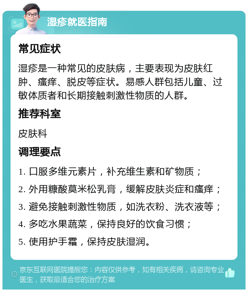 湿疹就医指南 常见症状 湿疹是一种常见的皮肤病，主要表现为皮肤红肿、瘙痒、脱皮等症状。易感人群包括儿童、过敏体质者和长期接触刺激性物质的人群。 推荐科室 皮肤科 调理要点 1. 口服多维元素片，补充维生素和矿物质； 2. 外用糠酸莫米松乳膏，缓解皮肤炎症和瘙痒； 3. 避免接触刺激性物质，如洗衣粉、洗衣液等； 4. 多吃水果蔬菜，保持良好的饮食习惯； 5. 使用护手霜，保持皮肤湿润。