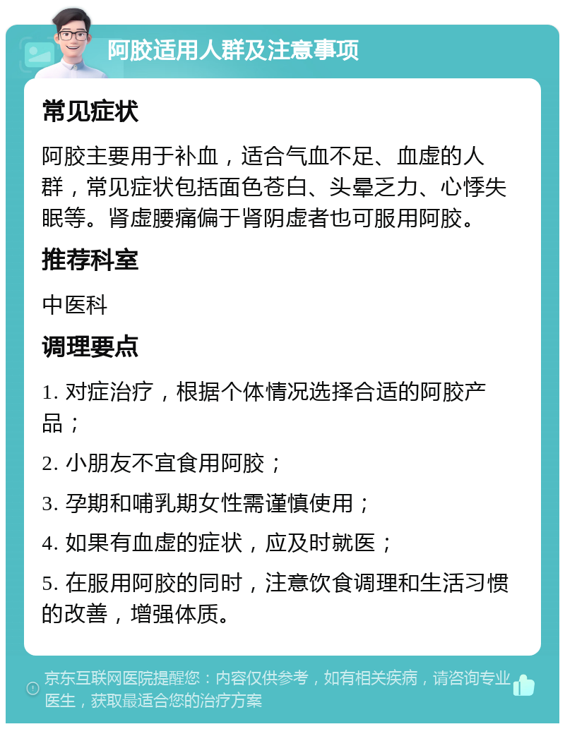 阿胶适用人群及注意事项 常见症状 阿胶主要用于补血，适合气血不足、血虚的人群，常见症状包括面色苍白、头晕乏力、心悸失眠等。肾虚腰痛偏于肾阴虚者也可服用阿胶。 推荐科室 中医科 调理要点 1. 对症治疗，根据个体情况选择合适的阿胶产品； 2. 小朋友不宜食用阿胶； 3. 孕期和哺乳期女性需谨慎使用； 4. 如果有血虚的症状，应及时就医； 5. 在服用阿胶的同时，注意饮食调理和生活习惯的改善，增强体质。