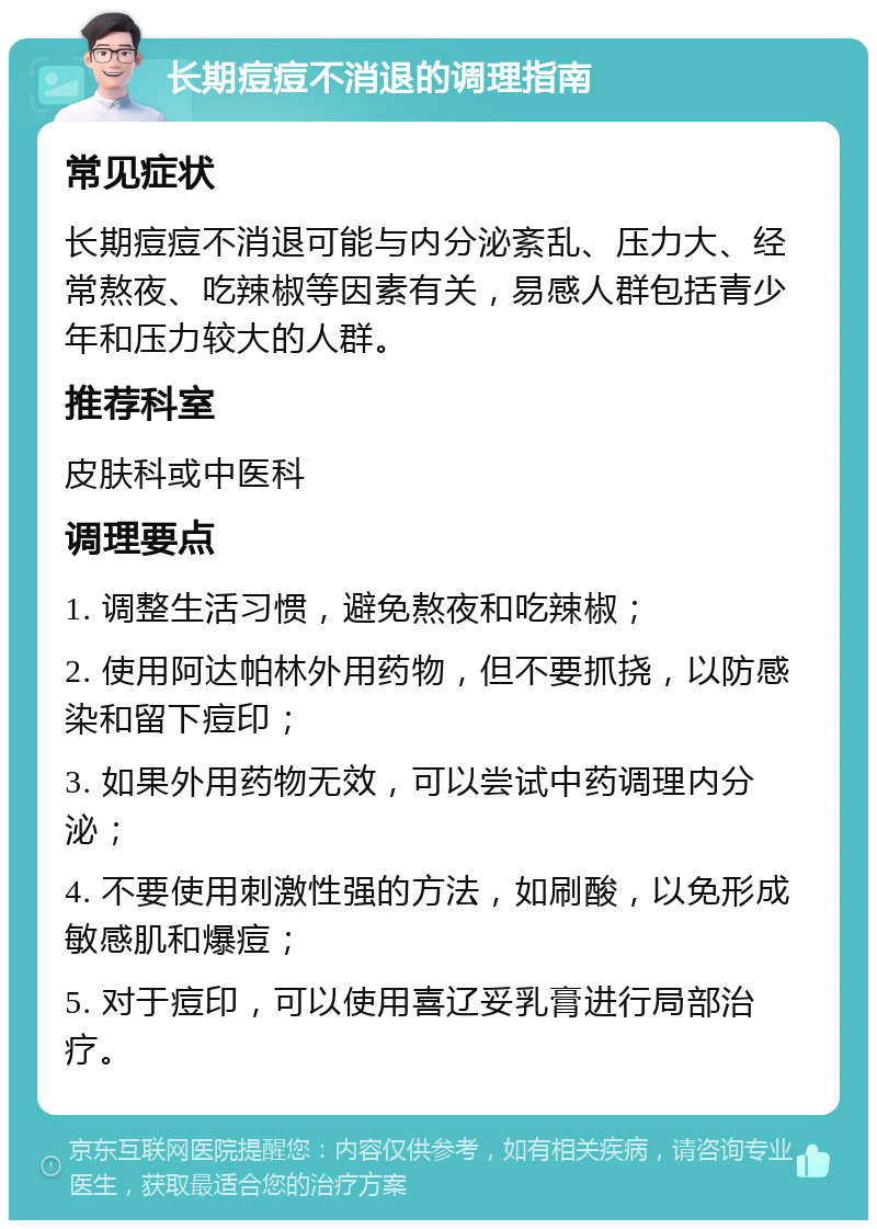 长期痘痘不消退的调理指南 常见症状 长期痘痘不消退可能与内分泌紊乱、压力大、经常熬夜、吃辣椒等因素有关，易感人群包括青少年和压力较大的人群。 推荐科室 皮肤科或中医科 调理要点 1. 调整生活习惯，避免熬夜和吃辣椒； 2. 使用阿达帕林外用药物，但不要抓挠，以防感染和留下痘印； 3. 如果外用药物无效，可以尝试中药调理内分泌； 4. 不要使用刺激性强的方法，如刷酸，以免形成敏感肌和爆痘； 5. 对于痘印，可以使用喜辽妥乳膏进行局部治疗。