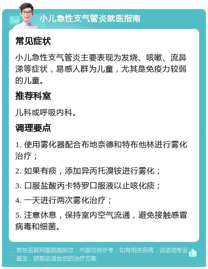 小儿急性支气管炎就医指南 常见症状 小儿急性支气管炎主要表现为发烧、咳嗽、流鼻涕等症状，易感人群为儿童，尤其是免疫力较弱的儿童。 推荐科室 儿科或呼吸内科。 调理要点 1. 使用雾化器配合布地奈德和特布他林进行雾化治疗； 2. 如果有痰，添加异丙托溴铵进行雾化； 3. 口服盐酸丙卡特罗口服液以止咳化痰； 4. 一天进行两次雾化治疗； 5. 注意休息，保持室内空气流通，避免接触感冒病毒和细菌。