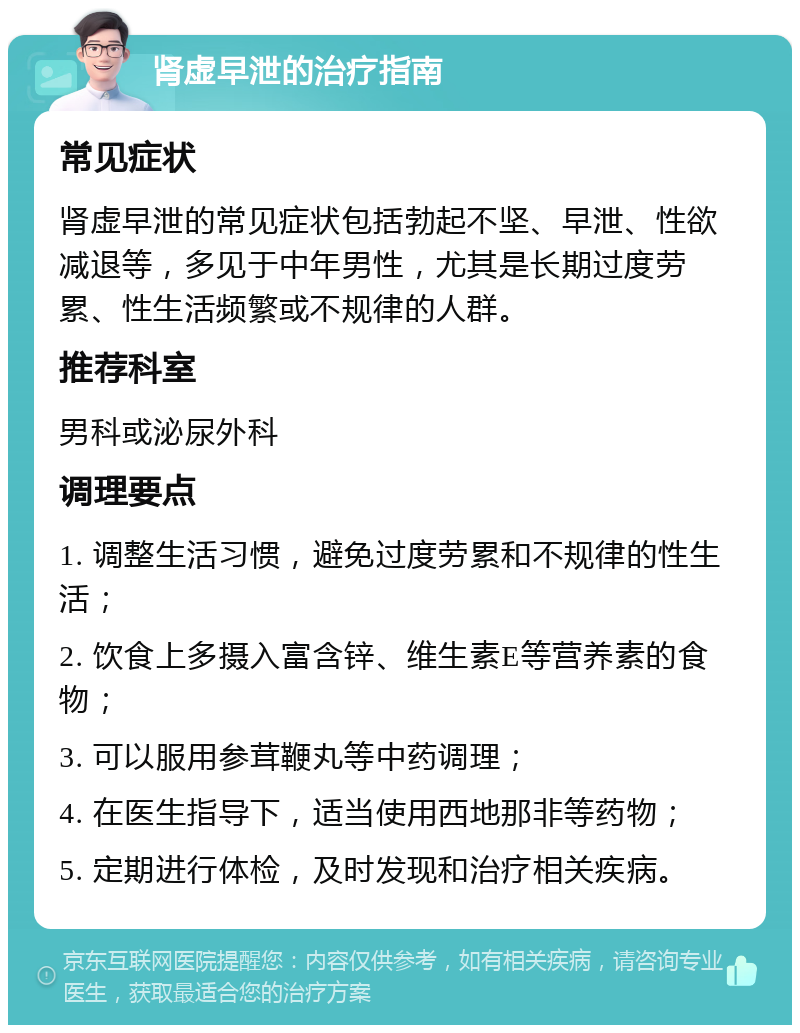 肾虚早泄的治疗指南 常见症状 肾虚早泄的常见症状包括勃起不坚、早泄、性欲减退等，多见于中年男性，尤其是长期过度劳累、性生活频繁或不规律的人群。 推荐科室 男科或泌尿外科 调理要点 1. 调整生活习惯，避免过度劳累和不规律的性生活； 2. 饮食上多摄入富含锌、维生素E等营养素的食物； 3. 可以服用参茸鞭丸等中药调理； 4. 在医生指导下，适当使用西地那非等药物； 5. 定期进行体检，及时发现和治疗相关疾病。