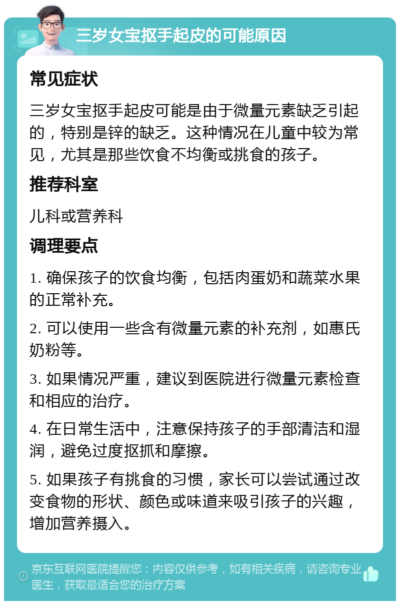 三岁女宝抠手起皮的可能原因 常见症状 三岁女宝抠手起皮可能是由于微量元素缺乏引起的，特别是锌的缺乏。这种情况在儿童中较为常见，尤其是那些饮食不均衡或挑食的孩子。 推荐科室 儿科或营养科 调理要点 1. 确保孩子的饮食均衡，包括肉蛋奶和蔬菜水果的正常补充。 2. 可以使用一些含有微量元素的补充剂，如惠氏奶粉等。 3. 如果情况严重，建议到医院进行微量元素检查和相应的治疗。 4. 在日常生活中，注意保持孩子的手部清洁和湿润，避免过度抠抓和摩擦。 5. 如果孩子有挑食的习惯，家长可以尝试通过改变食物的形状、颜色或味道来吸引孩子的兴趣，增加营养摄入。