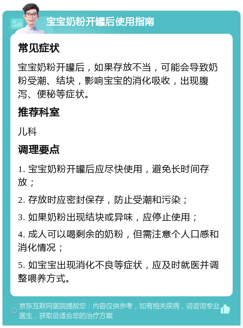 宝宝奶粉开罐后使用指南 常见症状 宝宝奶粉开罐后，如果存放不当，可能会导致奶粉受潮、结块，影响宝宝的消化吸收，出现腹泻、便秘等症状。 推荐科室 儿科 调理要点 1. 宝宝奶粉开罐后应尽快使用，避免长时间存放； 2. 存放时应密封保存，防止受潮和污染； 3. 如果奶粉出现结块或异味，应停止使用； 4. 成人可以喝剩余的奶粉，但需注意个人口感和消化情况； 5. 如宝宝出现消化不良等症状，应及时就医并调整喂养方式。