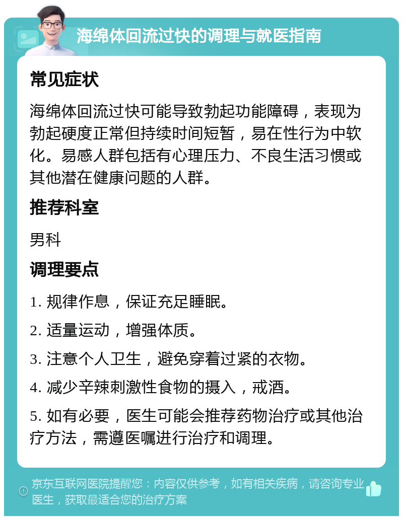 海绵体回流过快的调理与就医指南 常见症状 海绵体回流过快可能导致勃起功能障碍，表现为勃起硬度正常但持续时间短暂，易在性行为中软化。易感人群包括有心理压力、不良生活习惯或其他潜在健康问题的人群。 推荐科室 男科 调理要点 1. 规律作息，保证充足睡眠。 2. 适量运动，增强体质。 3. 注意个人卫生，避免穿着过紧的衣物。 4. 减少辛辣刺激性食物的摄入，戒酒。 5. 如有必要，医生可能会推荐药物治疗或其他治疗方法，需遵医嘱进行治疗和调理。