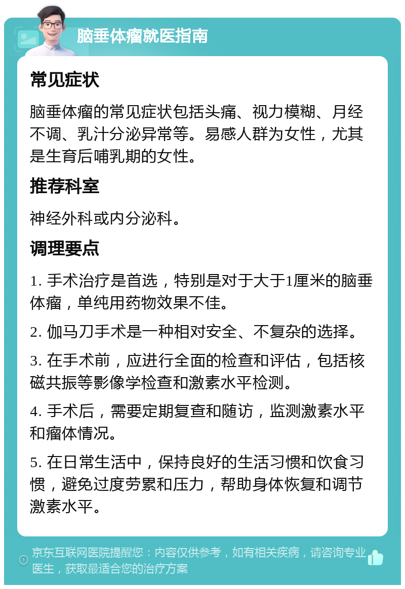 脑垂体瘤就医指南 常见症状 脑垂体瘤的常见症状包括头痛、视力模糊、月经不调、乳汁分泌异常等。易感人群为女性，尤其是生育后哺乳期的女性。 推荐科室 神经外科或内分泌科。 调理要点 1. 手术治疗是首选，特别是对于大于1厘米的脑垂体瘤，单纯用药物效果不佳。 2. 伽马刀手术是一种相对安全、不复杂的选择。 3. 在手术前，应进行全面的检查和评估，包括核磁共振等影像学检查和激素水平检测。 4. 手术后，需要定期复查和随访，监测激素水平和瘤体情况。 5. 在日常生活中，保持良好的生活习惯和饮食习惯，避免过度劳累和压力，帮助身体恢复和调节激素水平。