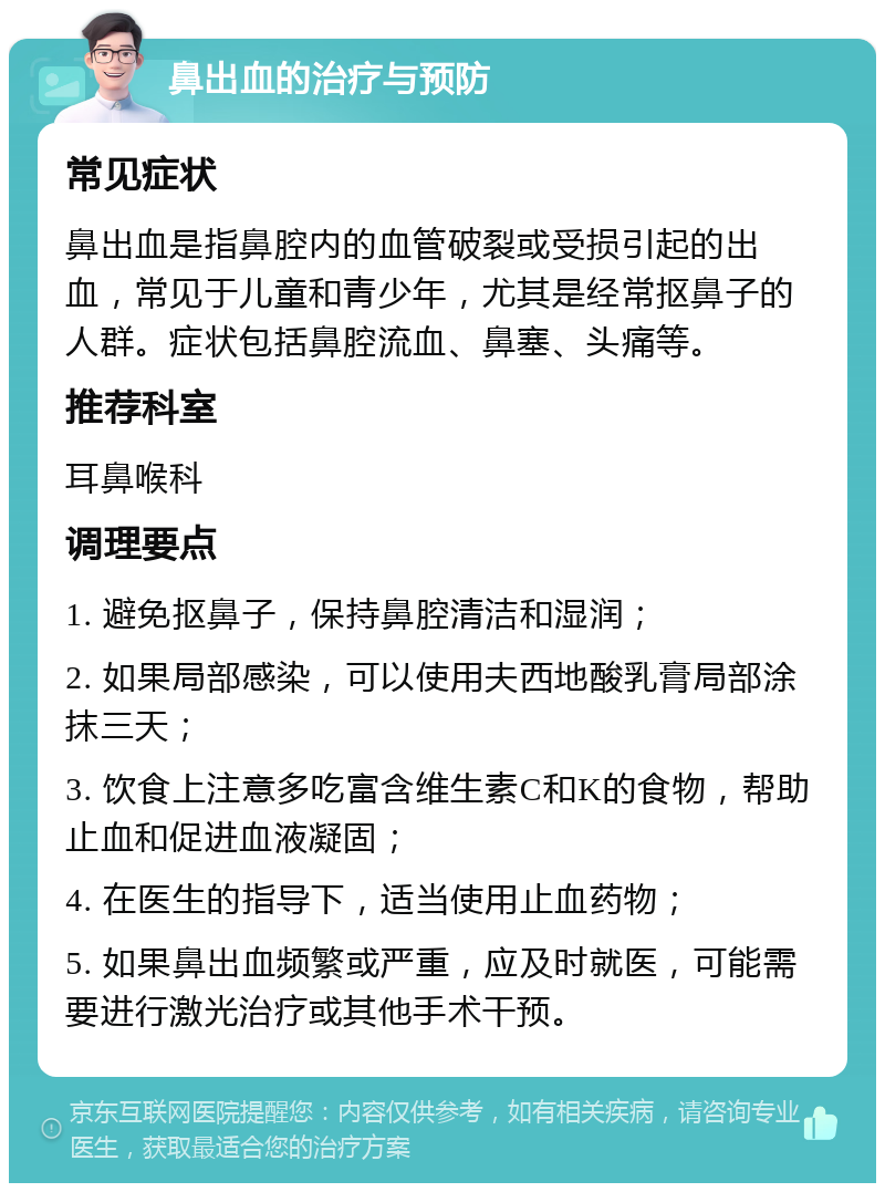 鼻出血的治疗与预防 常见症状 鼻出血是指鼻腔内的血管破裂或受损引起的出血，常见于儿童和青少年，尤其是经常抠鼻子的人群。症状包括鼻腔流血、鼻塞、头痛等。 推荐科室 耳鼻喉科 调理要点 1. 避免抠鼻子，保持鼻腔清洁和湿润； 2. 如果局部感染，可以使用夫西地酸乳膏局部涂抹三天； 3. 饮食上注意多吃富含维生素C和K的食物，帮助止血和促进血液凝固； 4. 在医生的指导下，适当使用止血药物； 5. 如果鼻出血频繁或严重，应及时就医，可能需要进行激光治疗或其他手术干预。