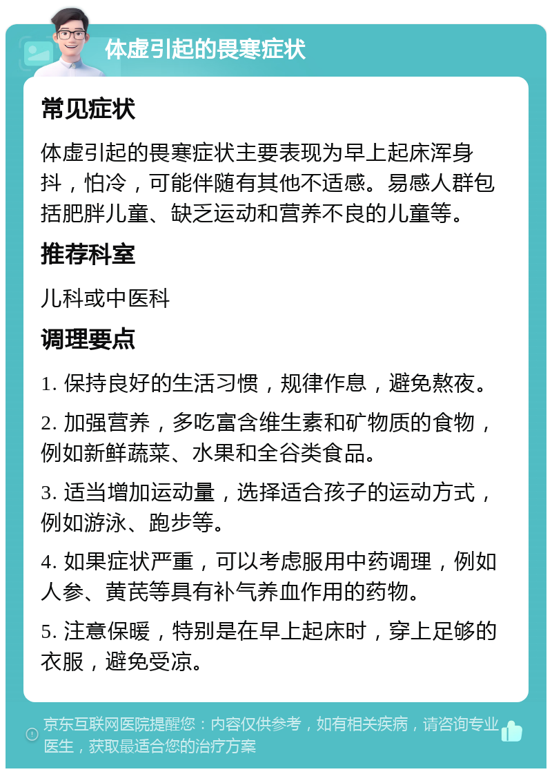 体虚引起的畏寒症状 常见症状 体虚引起的畏寒症状主要表现为早上起床浑身抖，怕冷，可能伴随有其他不适感。易感人群包括肥胖儿童、缺乏运动和营养不良的儿童等。 推荐科室 儿科或中医科 调理要点 1. 保持良好的生活习惯，规律作息，避免熬夜。 2. 加强营养，多吃富含维生素和矿物质的食物，例如新鲜蔬菜、水果和全谷类食品。 3. 适当增加运动量，选择适合孩子的运动方式，例如游泳、跑步等。 4. 如果症状严重，可以考虑服用中药调理，例如人参、黄芪等具有补气养血作用的药物。 5. 注意保暖，特别是在早上起床时，穿上足够的衣服，避免受凉。