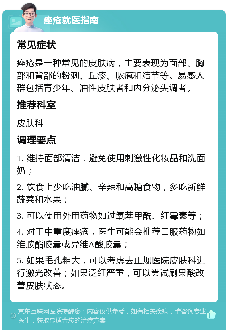 痤疮就医指南 常见症状 痤疮是一种常见的皮肤病，主要表现为面部、胸部和背部的粉刺、丘疹、脓疱和结节等。易感人群包括青少年、油性皮肤者和内分泌失调者。 推荐科室 皮肤科 调理要点 1. 维持面部清洁，避免使用刺激性化妆品和洗面奶； 2. 饮食上少吃油腻、辛辣和高糖食物，多吃新鲜蔬菜和水果； 3. 可以使用外用药物如过氧苯甲酰、红霉素等； 4. 对于中重度痤疮，医生可能会推荐口服药物如维胺酯胶囊或异维A酸胶囊； 5. 如果毛孔粗大，可以考虑去正规医院皮肤科进行激光改善；如果泛红严重，可以尝试刷果酸改善皮肤状态。