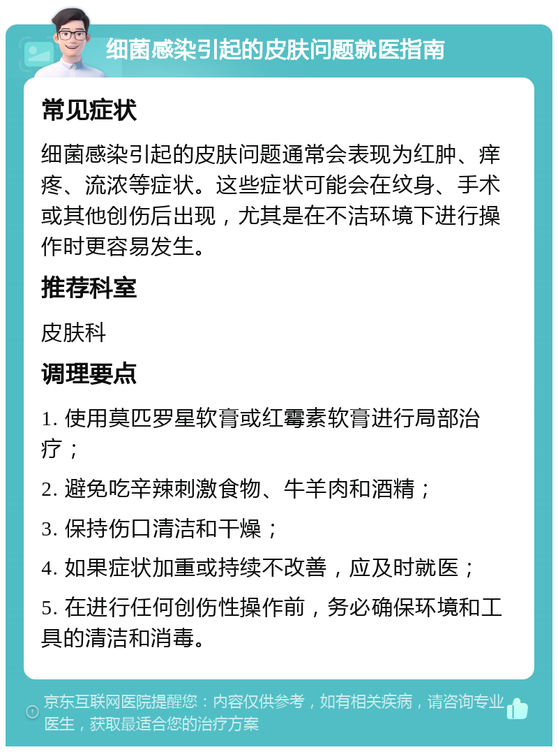 细菌感染引起的皮肤问题就医指南 常见症状 细菌感染引起的皮肤问题通常会表现为红肿、痒疼、流浓等症状。这些症状可能会在纹身、手术或其他创伤后出现，尤其是在不洁环境下进行操作时更容易发生。 推荐科室 皮肤科 调理要点 1. 使用莫匹罗星软膏或红霉素软膏进行局部治疗； 2. 避免吃辛辣刺激食物、牛羊肉和酒精； 3. 保持伤口清洁和干燥； 4. 如果症状加重或持续不改善，应及时就医； 5. 在进行任何创伤性操作前，务必确保环境和工具的清洁和消毒。