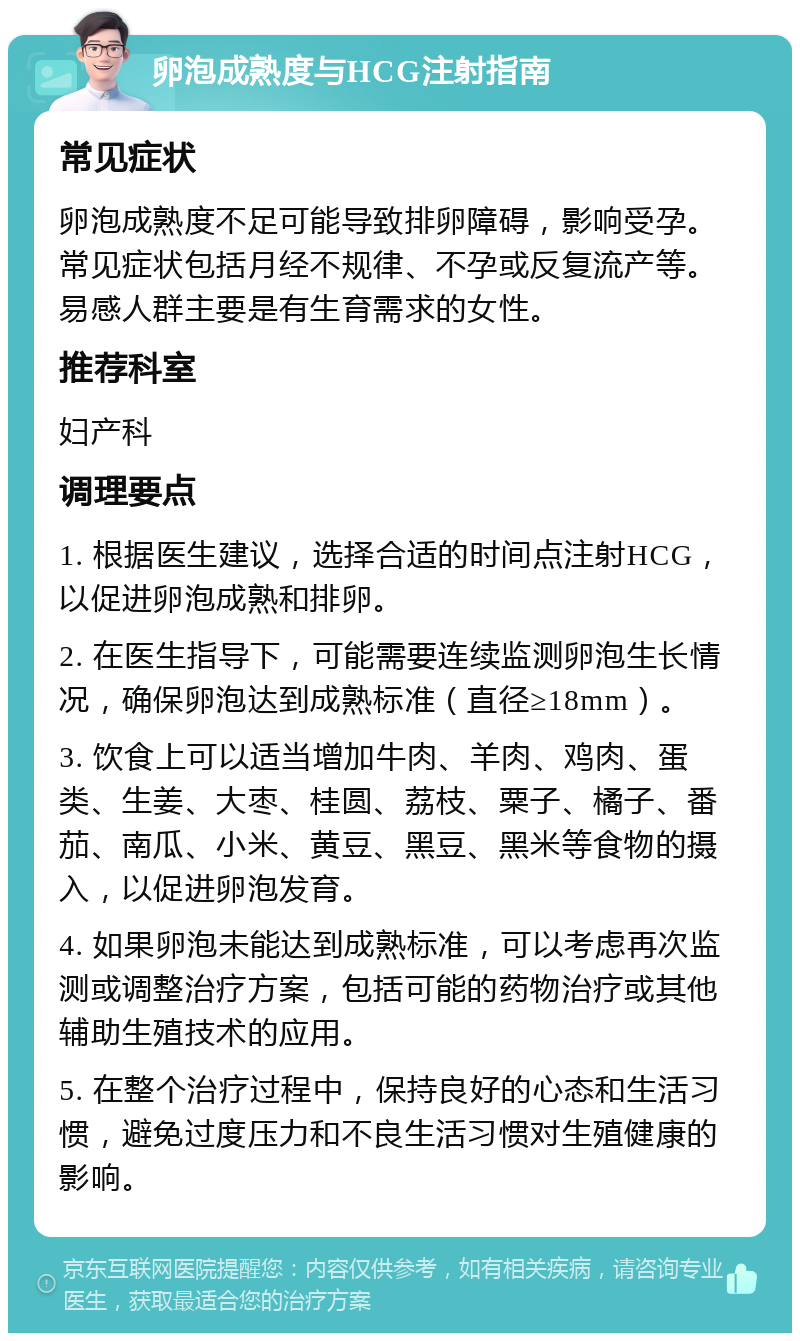 卵泡成熟度与HCG注射指南 常见症状 卵泡成熟度不足可能导致排卵障碍，影响受孕。常见症状包括月经不规律、不孕或反复流产等。易感人群主要是有生育需求的女性。 推荐科室 妇产科 调理要点 1. 根据医生建议，选择合适的时间点注射HCG，以促进卵泡成熟和排卵。 2. 在医生指导下，可能需要连续监测卵泡生长情况，确保卵泡达到成熟标准（直径≥18mm）。 3. 饮食上可以适当增加牛肉、羊肉、鸡肉、蛋类、生姜、大枣、桂圆、荔枝、粟子、橘子、番茄、南瓜、小米、黄豆、黑豆、黑米等食物的摄入，以促进卵泡发育。 4. 如果卵泡未能达到成熟标准，可以考虑再次监测或调整治疗方案，包括可能的药物治疗或其他辅助生殖技术的应用。 5. 在整个治疗过程中，保持良好的心态和生活习惯，避免过度压力和不良生活习惯对生殖健康的影响。