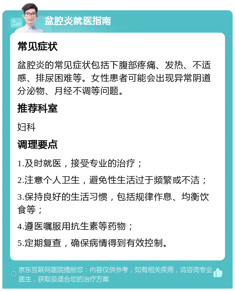 盆腔炎就医指南 常见症状 盆腔炎的常见症状包括下腹部疼痛、发热、不适感、排尿困难等。女性患者可能会出现异常阴道分泌物、月经不调等问题。 推荐科室 妇科 调理要点 1.及时就医，接受专业的治疗； 2.注意个人卫生，避免性生活过于频繁或不洁； 3.保持良好的生活习惯，包括规律作息、均衡饮食等； 4.遵医嘱服用抗生素等药物； 5.定期复查，确保病情得到有效控制。