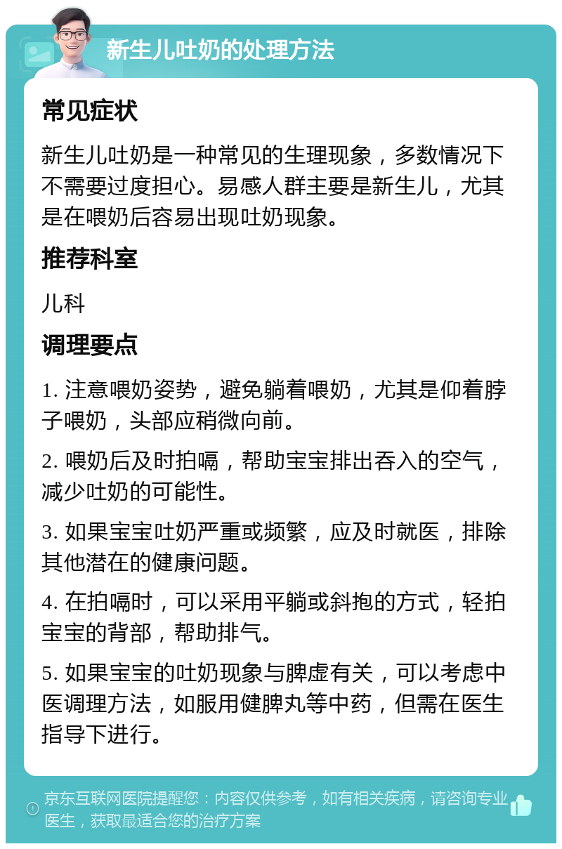 新生儿吐奶的处理方法 常见症状 新生儿吐奶是一种常见的生理现象，多数情况下不需要过度担心。易感人群主要是新生儿，尤其是在喂奶后容易出现吐奶现象。 推荐科室 儿科 调理要点 1. 注意喂奶姿势，避免躺着喂奶，尤其是仰着脖子喂奶，头部应稍微向前。 2. 喂奶后及时拍嗝，帮助宝宝排出吞入的空气，减少吐奶的可能性。 3. 如果宝宝吐奶严重或频繁，应及时就医，排除其他潜在的健康问题。 4. 在拍嗝时，可以采用平躺或斜抱的方式，轻拍宝宝的背部，帮助排气。 5. 如果宝宝的吐奶现象与脾虚有关，可以考虑中医调理方法，如服用健脾丸等中药，但需在医生指导下进行。