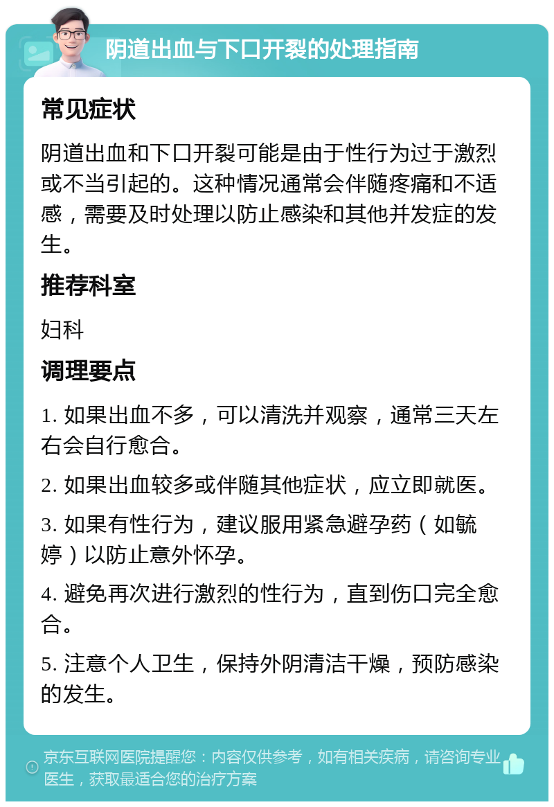 阴道出血与下口开裂的处理指南 常见症状 阴道出血和下口开裂可能是由于性行为过于激烈或不当引起的。这种情况通常会伴随疼痛和不适感，需要及时处理以防止感染和其他并发症的发生。 推荐科室 妇科 调理要点 1. 如果出血不多，可以清洗并观察，通常三天左右会自行愈合。 2. 如果出血较多或伴随其他症状，应立即就医。 3. 如果有性行为，建议服用紧急避孕药（如毓婷）以防止意外怀孕。 4. 避免再次进行激烈的性行为，直到伤口完全愈合。 5. 注意个人卫生，保持外阴清洁干燥，预防感染的发生。