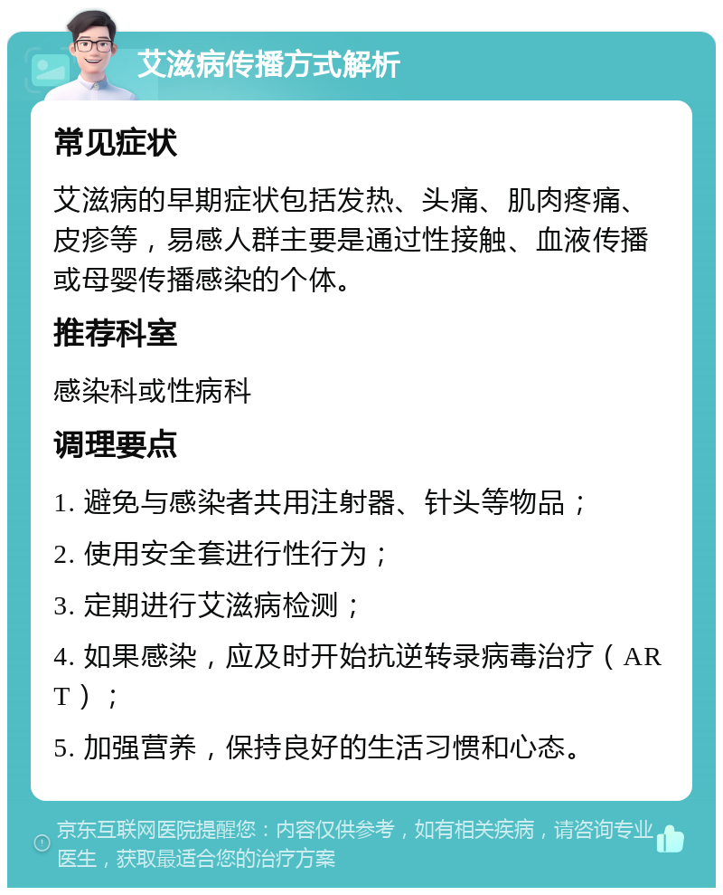 艾滋病传播方式解析 常见症状 艾滋病的早期症状包括发热、头痛、肌肉疼痛、皮疹等，易感人群主要是通过性接触、血液传播或母婴传播感染的个体。 推荐科室 感染科或性病科 调理要点 1. 避免与感染者共用注射器、针头等物品； 2. 使用安全套进行性行为； 3. 定期进行艾滋病检测； 4. 如果感染，应及时开始抗逆转录病毒治疗（ART）； 5. 加强营养，保持良好的生活习惯和心态。