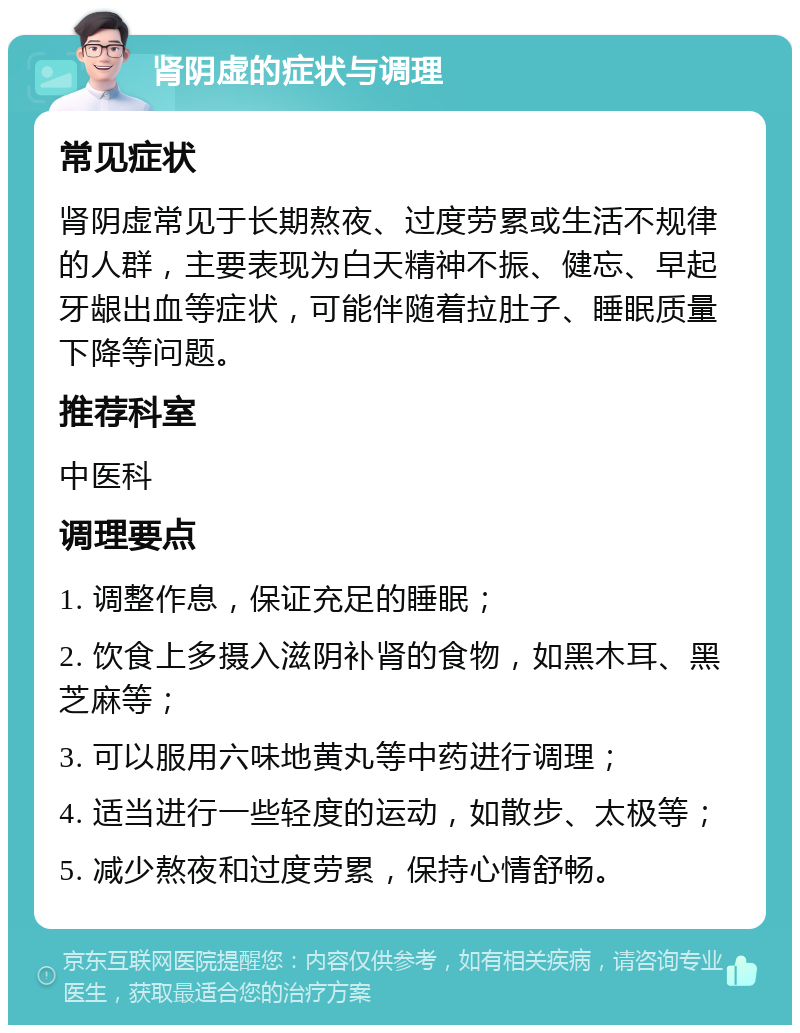 肾阴虚的症状与调理 常见症状 肾阴虚常见于长期熬夜、过度劳累或生活不规律的人群，主要表现为白天精神不振、健忘、早起牙龈出血等症状，可能伴随着拉肚子、睡眠质量下降等问题。 推荐科室 中医科 调理要点 1. 调整作息，保证充足的睡眠； 2. 饮食上多摄入滋阴补肾的食物，如黑木耳、黑芝麻等； 3. 可以服用六味地黄丸等中药进行调理； 4. 适当进行一些轻度的运动，如散步、太极等； 5. 减少熬夜和过度劳累，保持心情舒畅。