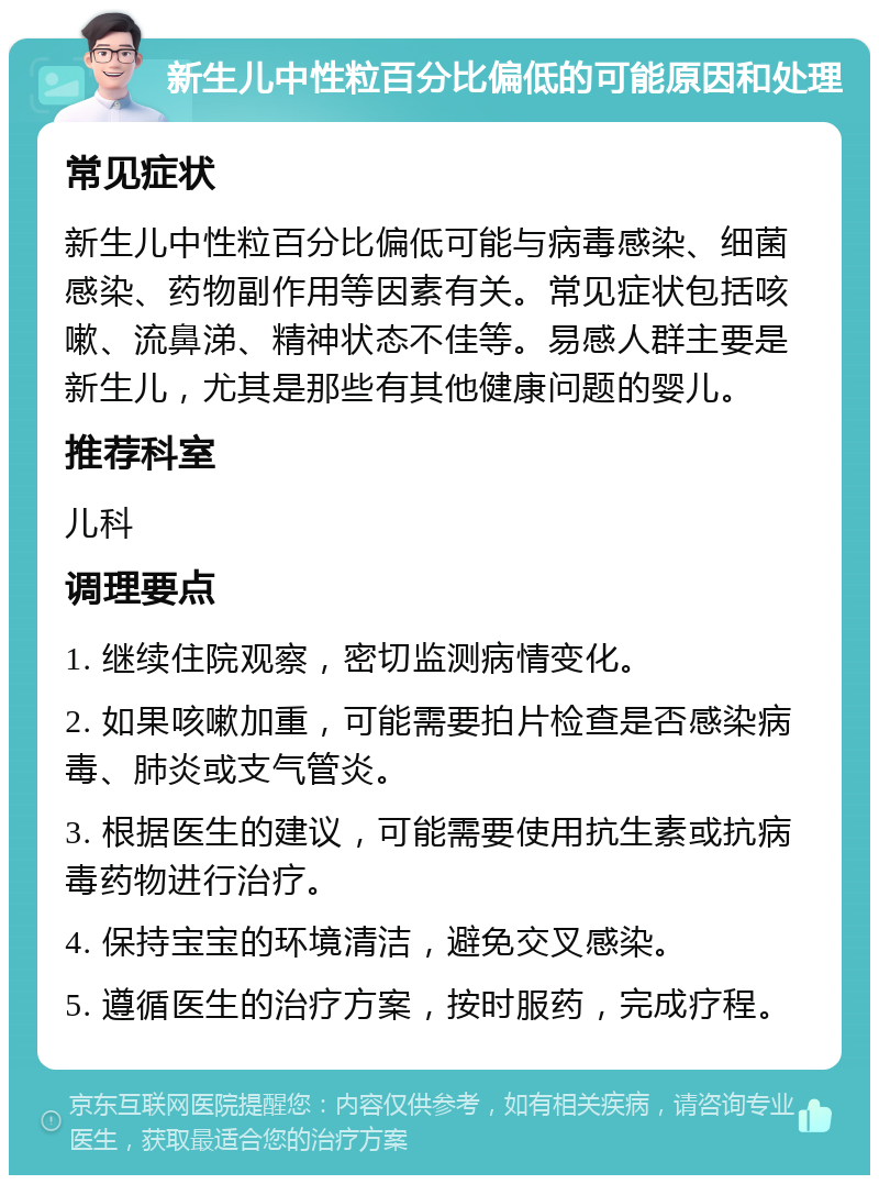 新生儿中性粒百分比偏低的可能原因和处理 常见症状 新生儿中性粒百分比偏低可能与病毒感染、细菌感染、药物副作用等因素有关。常见症状包括咳嗽、流鼻涕、精神状态不佳等。易感人群主要是新生儿，尤其是那些有其他健康问题的婴儿。 推荐科室 儿科 调理要点 1. 继续住院观察，密切监测病情变化。 2. 如果咳嗽加重，可能需要拍片检查是否感染病毒、肺炎或支气管炎。 3. 根据医生的建议，可能需要使用抗生素或抗病毒药物进行治疗。 4. 保持宝宝的环境清洁，避免交叉感染。 5. 遵循医生的治疗方案，按时服药，完成疗程。