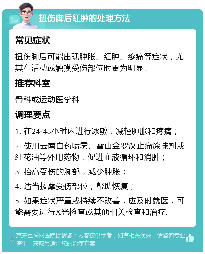 扭伤脚后红肿的处理方法 常见症状 扭伤脚后可能出现肿胀、红肿、疼痛等症状，尤其在活动或触摸受伤部位时更为明显。 推荐科室 骨科或运动医学科 调理要点 1. 在24-48小时内进行冰敷，减轻肿胀和疼痛； 2. 使用云南白药喷雾、雪山金罗汉止痛涂抹剂或红花油等外用药物，促进血液循环和消肿； 3. 抬高受伤的脚部，减少肿胀； 4. 适当按摩受伤部位，帮助恢复； 5. 如果症状严重或持续不改善，应及时就医，可能需要进行X光检查或其他相关检查和治疗。