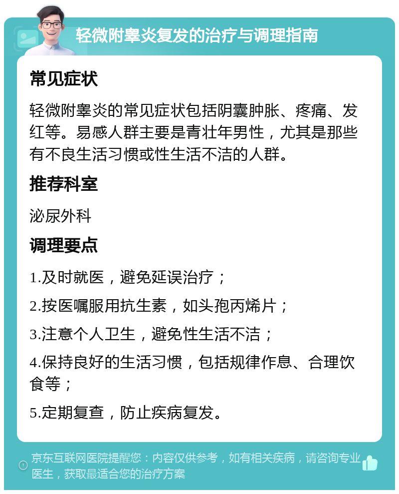 轻微附睾炎复发的治疗与调理指南 常见症状 轻微附睾炎的常见症状包括阴囊肿胀、疼痛、发红等。易感人群主要是青壮年男性，尤其是那些有不良生活习惯或性生活不洁的人群。 推荐科室 泌尿外科 调理要点 1.及时就医，避免延误治疗； 2.按医嘱服用抗生素，如头孢丙烯片； 3.注意个人卫生，避免性生活不洁； 4.保持良好的生活习惯，包括规律作息、合理饮食等； 5.定期复查，防止疾病复发。