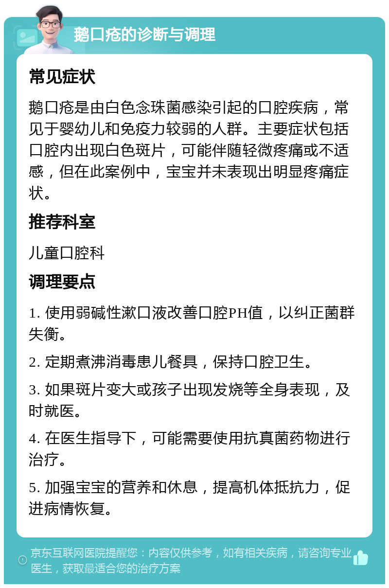 鹅口疮的诊断与调理 常见症状 鹅口疮是由白色念珠菌感染引起的口腔疾病，常见于婴幼儿和免疫力较弱的人群。主要症状包括口腔内出现白色斑片，可能伴随轻微疼痛或不适感，但在此案例中，宝宝并未表现出明显疼痛症状。 推荐科室 儿童口腔科 调理要点 1. 使用弱碱性漱口液改善口腔PH值，以纠正菌群失衡。 2. 定期煮沸消毒患儿餐具，保持口腔卫生。 3. 如果斑片变大或孩子出现发烧等全身表现，及时就医。 4. 在医生指导下，可能需要使用抗真菌药物进行治疗。 5. 加强宝宝的营养和休息，提高机体抵抗力，促进病情恢复。