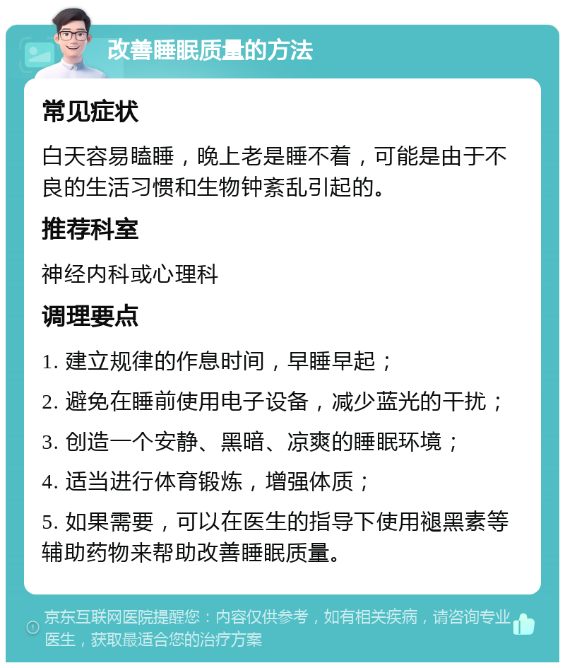 改善睡眠质量的方法 常见症状 白天容易瞌睡，晚上老是睡不着，可能是由于不良的生活习惯和生物钟紊乱引起的。 推荐科室 神经内科或心理科 调理要点 1. 建立规律的作息时间，早睡早起； 2. 避免在睡前使用电子设备，减少蓝光的干扰； 3. 创造一个安静、黑暗、凉爽的睡眠环境； 4. 适当进行体育锻炼，增强体质； 5. 如果需要，可以在医生的指导下使用褪黑素等辅助药物来帮助改善睡眠质量。