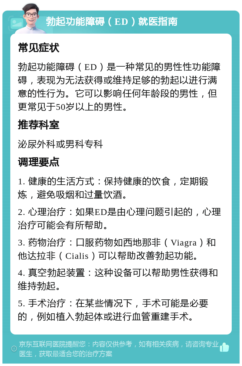 勃起功能障碍（ED）就医指南 常见症状 勃起功能障碍（ED）是一种常见的男性性功能障碍，表现为无法获得或维持足够的勃起以进行满意的性行为。它可以影响任何年龄段的男性，但更常见于50岁以上的男性。 推荐科室 泌尿外科或男科专科 调理要点 1. 健康的生活方式：保持健康的饮食，定期锻炼，避免吸烟和过量饮酒。 2. 心理治疗：如果ED是由心理问题引起的，心理治疗可能会有所帮助。 3. 药物治疗：口服药物如西地那非（Viagra）和他达拉非（Cialis）可以帮助改善勃起功能。 4. 真空勃起装置：这种设备可以帮助男性获得和维持勃起。 5. 手术治疗：在某些情况下，手术可能是必要的，例如植入勃起体或进行血管重建手术。