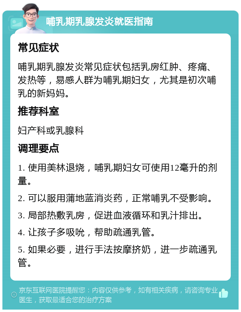 哺乳期乳腺发炎就医指南 常见症状 哺乳期乳腺发炎常见症状包括乳房红肿、疼痛、发热等，易感人群为哺乳期妇女，尤其是初次哺乳的新妈妈。 推荐科室 妇产科或乳腺科 调理要点 1. 使用美林退烧，哺乳期妇女可使用12毫升的剂量。 2. 可以服用蒲地蓝消炎药，正常哺乳不受影响。 3. 局部热敷乳房，促进血液循环和乳汁排出。 4. 让孩子多吸吮，帮助疏通乳管。 5. 如果必要，进行手法按摩挤奶，进一步疏通乳管。