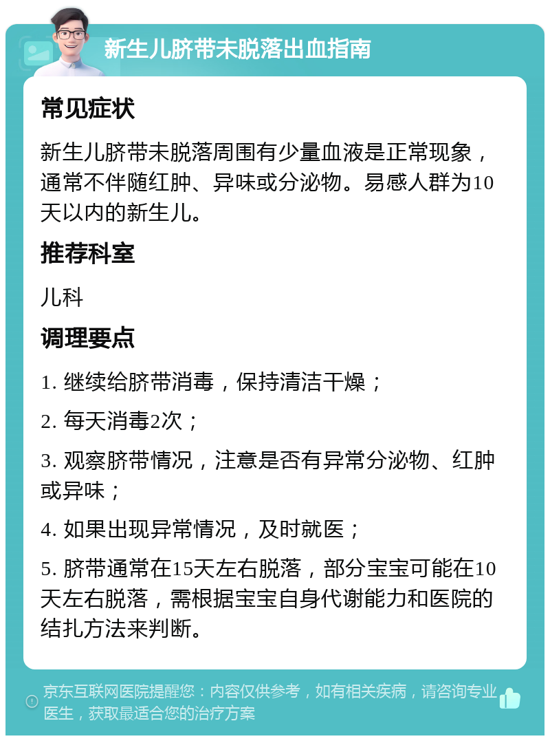 新生儿脐带未脱落出血指南 常见症状 新生儿脐带未脱落周围有少量血液是正常现象，通常不伴随红肿、异味或分泌物。易感人群为10天以内的新生儿。 推荐科室 儿科 调理要点 1. 继续给脐带消毒，保持清洁干燥； 2. 每天消毒2次； 3. 观察脐带情况，注意是否有异常分泌物、红肿或异味； 4. 如果出现异常情况，及时就医； 5. 脐带通常在15天左右脱落，部分宝宝可能在10天左右脱落，需根据宝宝自身代谢能力和医院的结扎方法来判断。