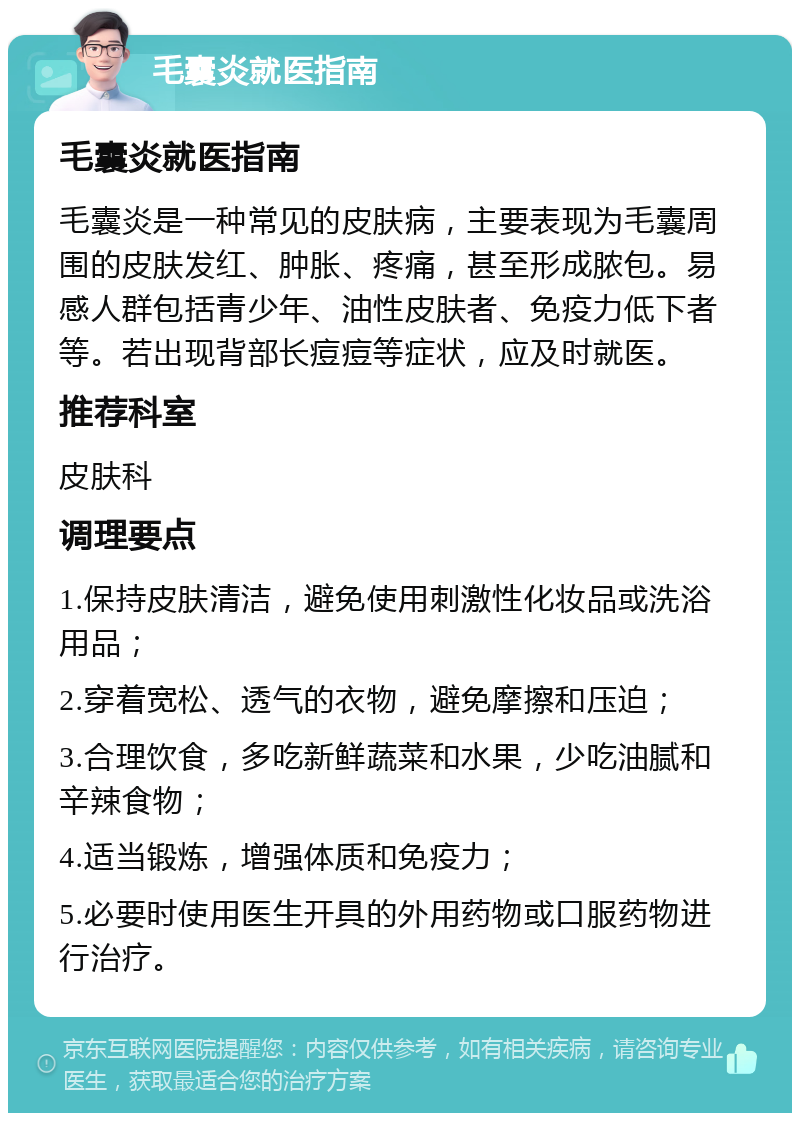 毛囊炎就医指南 毛囊炎就医指南 毛囊炎是一种常见的皮肤病，主要表现为毛囊周围的皮肤发红、肿胀、疼痛，甚至形成脓包。易感人群包括青少年、油性皮肤者、免疫力低下者等。若出现背部长痘痘等症状，应及时就医。 推荐科室 皮肤科 调理要点 1.保持皮肤清洁，避免使用刺激性化妆品或洗浴用品； 2.穿着宽松、透气的衣物，避免摩擦和压迫； 3.合理饮食，多吃新鲜蔬菜和水果，少吃油腻和辛辣食物； 4.适当锻炼，增强体质和免疫力； 5.必要时使用医生开具的外用药物或口服药物进行治疗。