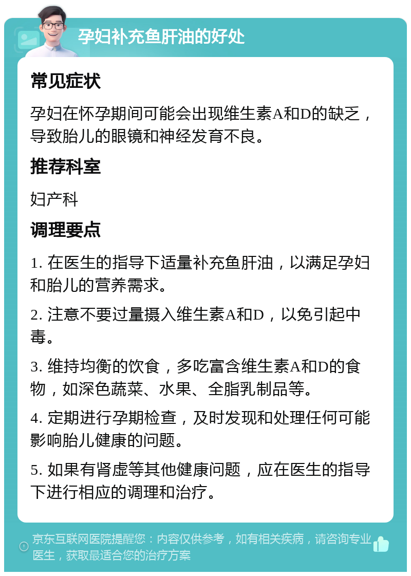 孕妇补充鱼肝油的好处 常见症状 孕妇在怀孕期间可能会出现维生素A和D的缺乏，导致胎儿的眼镜和神经发育不良。 推荐科室 妇产科 调理要点 1. 在医生的指导下适量补充鱼肝油，以满足孕妇和胎儿的营养需求。 2. 注意不要过量摄入维生素A和D，以免引起中毒。 3. 维持均衡的饮食，多吃富含维生素A和D的食物，如深色蔬菜、水果、全脂乳制品等。 4. 定期进行孕期检查，及时发现和处理任何可能影响胎儿健康的问题。 5. 如果有肾虚等其他健康问题，应在医生的指导下进行相应的调理和治疗。