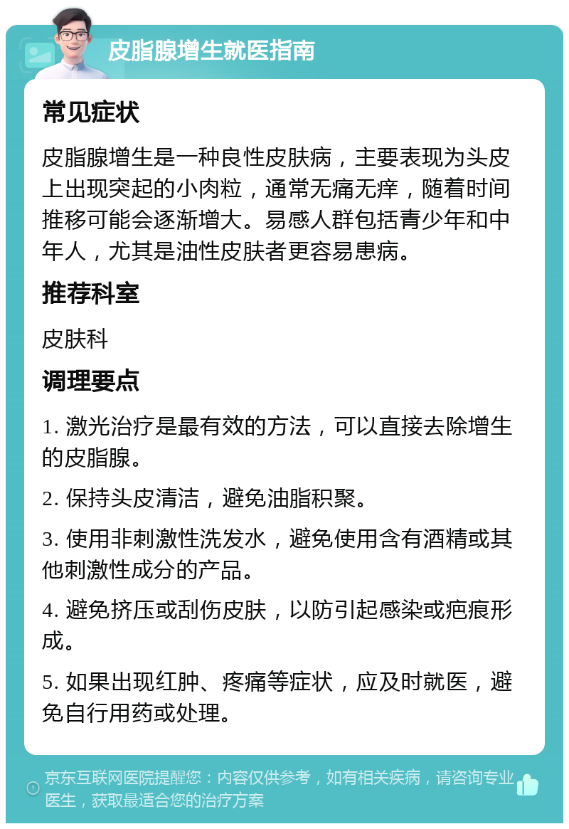 皮脂腺增生就医指南 常见症状 皮脂腺增生是一种良性皮肤病，主要表现为头皮上出现突起的小肉粒，通常无痛无痒，随着时间推移可能会逐渐增大。易感人群包括青少年和中年人，尤其是油性皮肤者更容易患病。 推荐科室 皮肤科 调理要点 1. 激光治疗是最有效的方法，可以直接去除增生的皮脂腺。 2. 保持头皮清洁，避免油脂积聚。 3. 使用非刺激性洗发水，避免使用含有酒精或其他刺激性成分的产品。 4. 避免挤压或刮伤皮肤，以防引起感染或疤痕形成。 5. 如果出现红肿、疼痛等症状，应及时就医，避免自行用药或处理。