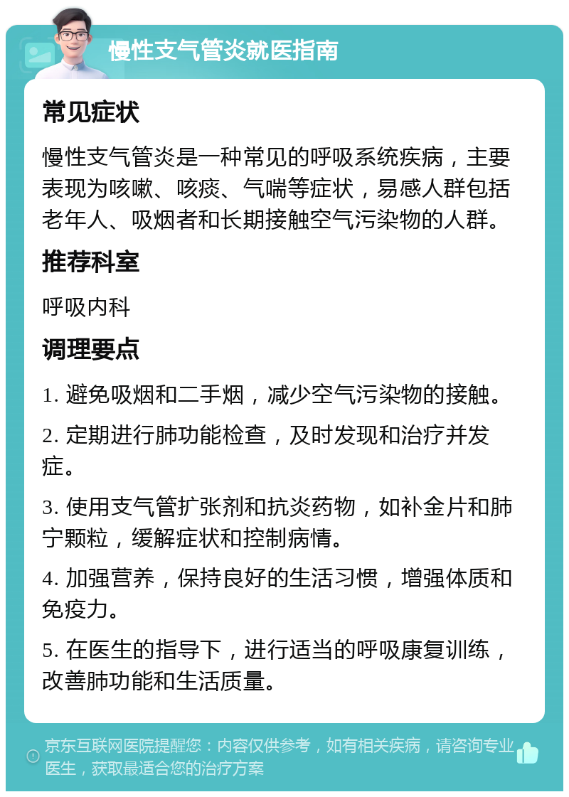 慢性支气管炎就医指南 常见症状 慢性支气管炎是一种常见的呼吸系统疾病，主要表现为咳嗽、咳痰、气喘等症状，易感人群包括老年人、吸烟者和长期接触空气污染物的人群。 推荐科室 呼吸内科 调理要点 1. 避免吸烟和二手烟，减少空气污染物的接触。 2. 定期进行肺功能检查，及时发现和治疗并发症。 3. 使用支气管扩张剂和抗炎药物，如补金片和肺宁颗粒，缓解症状和控制病情。 4. 加强营养，保持良好的生活习惯，增强体质和免疫力。 5. 在医生的指导下，进行适当的呼吸康复训练，改善肺功能和生活质量。