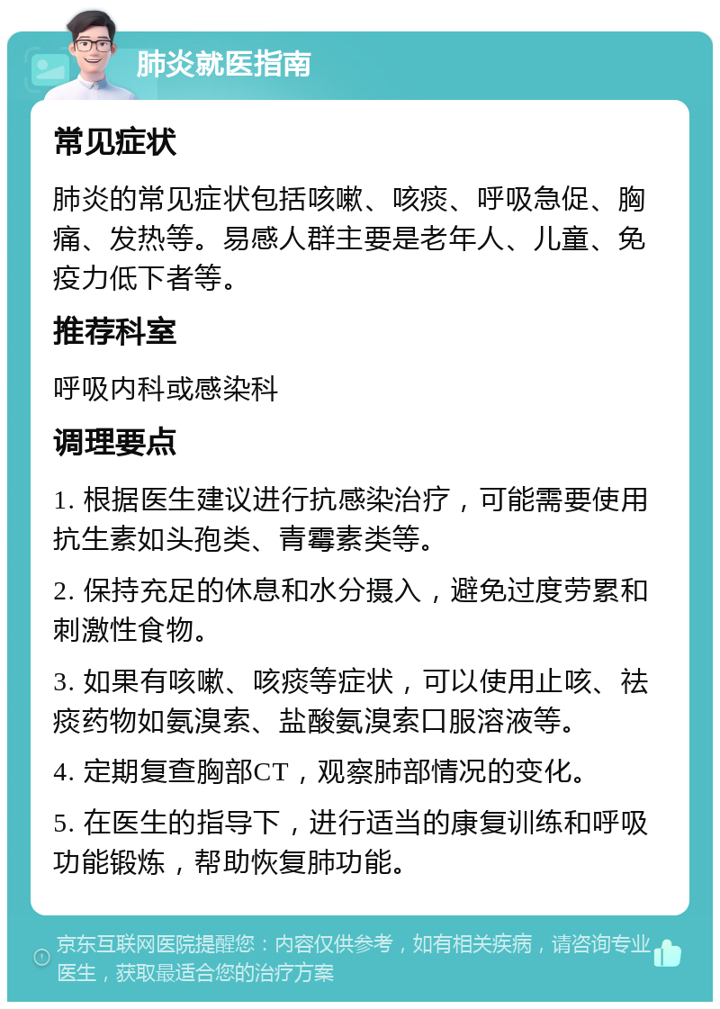 肺炎就医指南 常见症状 肺炎的常见症状包括咳嗽、咳痰、呼吸急促、胸痛、发热等。易感人群主要是老年人、儿童、免疫力低下者等。 推荐科室 呼吸内科或感染科 调理要点 1. 根据医生建议进行抗感染治疗，可能需要使用抗生素如头孢类、青霉素类等。 2. 保持充足的休息和水分摄入，避免过度劳累和刺激性食物。 3. 如果有咳嗽、咳痰等症状，可以使用止咳、祛痰药物如氨溴索、盐酸氨溴索口服溶液等。 4. 定期复查胸部CT，观察肺部情况的变化。 5. 在医生的指导下，进行适当的康复训练和呼吸功能锻炼，帮助恢复肺功能。