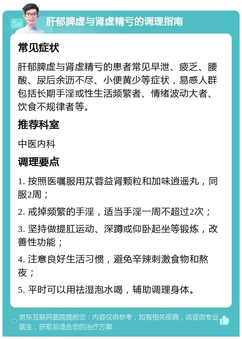 肝郁脾虚与肾虚精亏的调理指南 常见症状 肝郁脾虚与肾虚精亏的患者常见早泄、疲乏、腰酸、尿后余沥不尽、小便黄少等症状，易感人群包括长期手淫或性生活频繁者、情绪波动大者、饮食不规律者等。 推荐科室 中医内科 调理要点 1. 按照医嘱服用苁蓉益肾颗粒和加味逍遥丸，同服2周； 2. 戒掉频繁的手淫，适当手淫一周不超过2次； 3. 坚持做提肛运动、深蹲或仰卧起坐等锻炼，改善性功能； 4. 注意良好生活习惯，避免辛辣刺激食物和熬夜； 5. 平时可以用祛湿泡水喝，辅助调理身体。