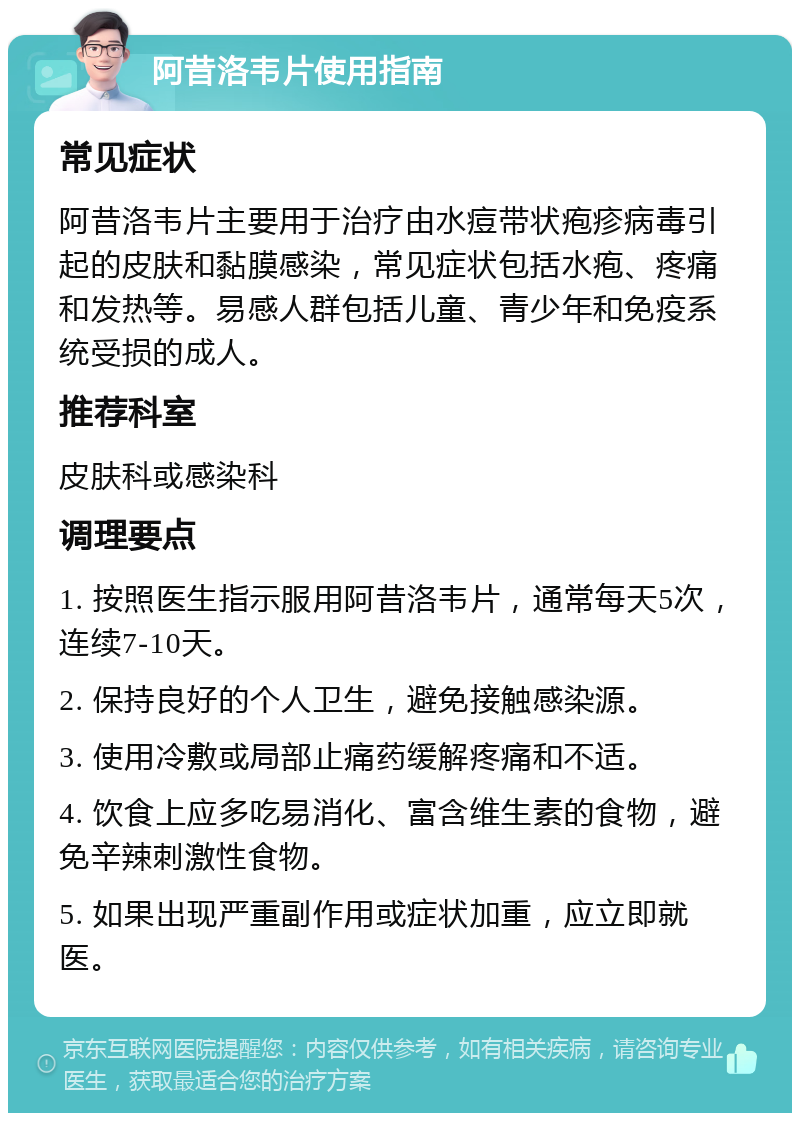 阿昔洛韦片使用指南 常见症状 阿昔洛韦片主要用于治疗由水痘带状疱疹病毒引起的皮肤和黏膜感染，常见症状包括水疱、疼痛和发热等。易感人群包括儿童、青少年和免疫系统受损的成人。 推荐科室 皮肤科或感染科 调理要点 1. 按照医生指示服用阿昔洛韦片，通常每天5次，连续7-10天。 2. 保持良好的个人卫生，避免接触感染源。 3. 使用冷敷或局部止痛药缓解疼痛和不适。 4. 饮食上应多吃易消化、富含维生素的食物，避免辛辣刺激性食物。 5. 如果出现严重副作用或症状加重，应立即就医。