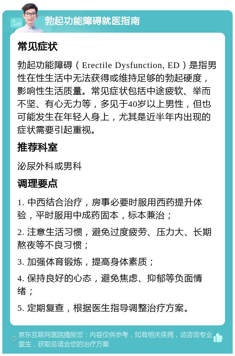 勃起功能障碍就医指南 常见症状 勃起功能障碍（Erectile Dysfunction, ED）是指男性在性生活中无法获得或维持足够的勃起硬度，影响性生活质量。常见症状包括中途疲软、举而不坚、有心无力等，多见于40岁以上男性，但也可能发生在年轻人身上，尤其是近半年内出现的症状需要引起重视。 推荐科室 泌尿外科或男科 调理要点 1. 中西结合治疗，房事必要时服用西药提升体验，平时服用中成药固本，标本兼治； 2. 注意生活习惯，避免过度疲劳、压力大、长期熬夜等不良习惯； 3. 加强体育锻炼，提高身体素质； 4. 保持良好的心态，避免焦虑、抑郁等负面情绪； 5. 定期复查，根据医生指导调整治疗方案。