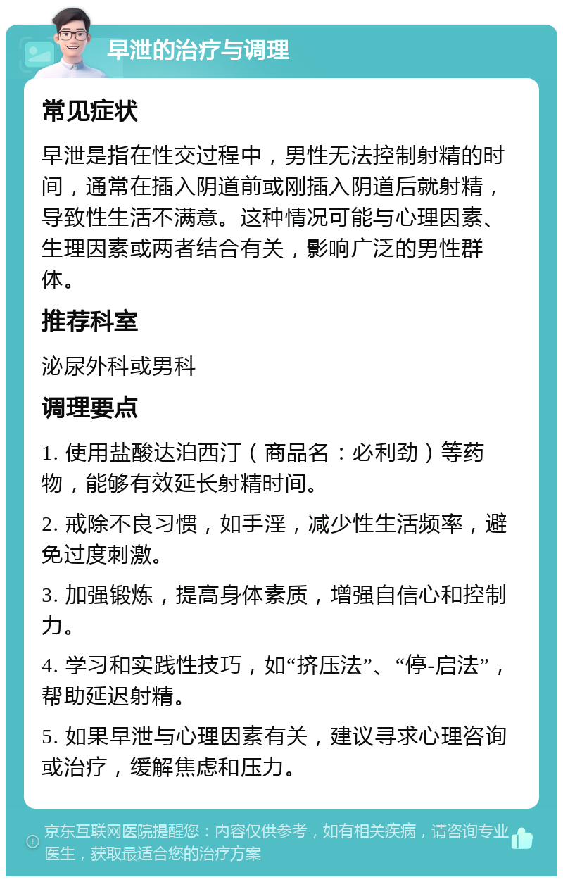 早泄的治疗与调理 常见症状 早泄是指在性交过程中，男性无法控制射精的时间，通常在插入阴道前或刚插入阴道后就射精，导致性生活不满意。这种情况可能与心理因素、生理因素或两者结合有关，影响广泛的男性群体。 推荐科室 泌尿外科或男科 调理要点 1. 使用盐酸达泊西汀（商品名：必利劲）等药物，能够有效延长射精时间。 2. 戒除不良习惯，如手淫，减少性生活频率，避免过度刺激。 3. 加强锻炼，提高身体素质，增强自信心和控制力。 4. 学习和实践性技巧，如“挤压法”、“停-启法”，帮助延迟射精。 5. 如果早泄与心理因素有关，建议寻求心理咨询或治疗，缓解焦虑和压力。