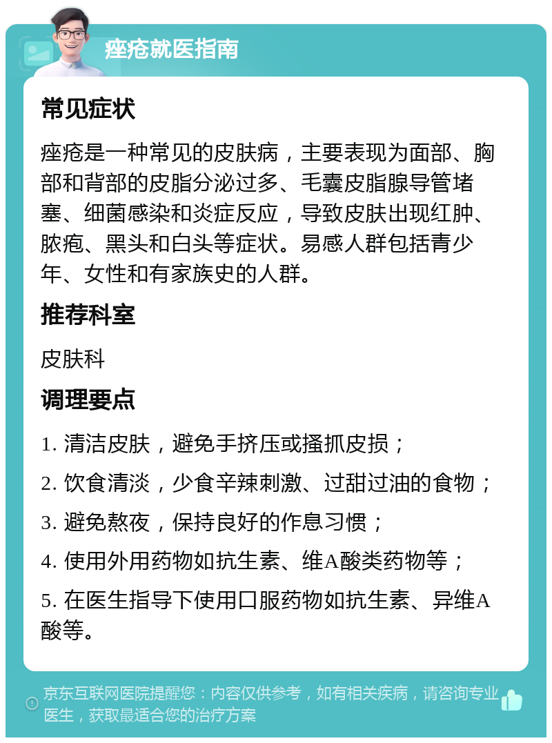 痤疮就医指南 常见症状 痤疮是一种常见的皮肤病，主要表现为面部、胸部和背部的皮脂分泌过多、毛囊皮脂腺导管堵塞、细菌感染和炎症反应，导致皮肤出现红肿、脓疱、黑头和白头等症状。易感人群包括青少年、女性和有家族史的人群。 推荐科室 皮肤科 调理要点 1. 清洁皮肤，避免手挤压或搔抓皮损； 2. 饮食清淡，少食辛辣刺激、过甜过油的食物； 3. 避免熬夜，保持良好的作息习惯； 4. 使用外用药物如抗生素、维A酸类药物等； 5. 在医生指导下使用口服药物如抗生素、异维A酸等。