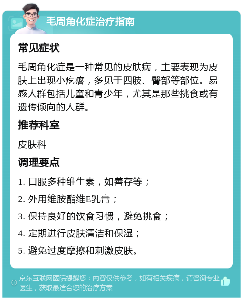 毛周角化症治疗指南 常见症状 毛周角化症是一种常见的皮肤病，主要表现为皮肤上出现小疙瘩，多见于四肢、臀部等部位。易感人群包括儿童和青少年，尤其是那些挑食或有遗传倾向的人群。 推荐科室 皮肤科 调理要点 1. 口服多种维生素，如善存等； 2. 外用维胺酯维E乳膏； 3. 保持良好的饮食习惯，避免挑食； 4. 定期进行皮肤清洁和保湿； 5. 避免过度摩擦和刺激皮肤。