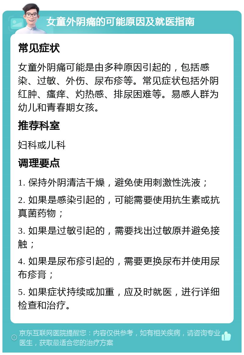 女童外阴痛的可能原因及就医指南 常见症状 女童外阴痛可能是由多种原因引起的，包括感染、过敏、外伤、尿布疹等。常见症状包括外阴红肿、瘙痒、灼热感、排尿困难等。易感人群为幼儿和青春期女孩。 推荐科室 妇科或儿科 调理要点 1. 保持外阴清洁干燥，避免使用刺激性洗液； 2. 如果是感染引起的，可能需要使用抗生素或抗真菌药物； 3. 如果是过敏引起的，需要找出过敏原并避免接触； 4. 如果是尿布疹引起的，需要更换尿布并使用尿布疹膏； 5. 如果症状持续或加重，应及时就医，进行详细检查和治疗。