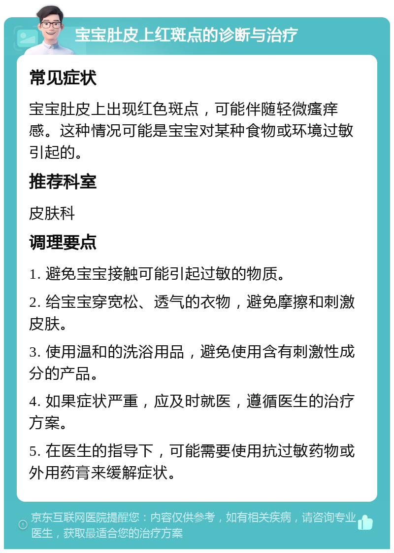 宝宝肚皮上红斑点的诊断与治疗 常见症状 宝宝肚皮上出现红色斑点，可能伴随轻微瘙痒感。这种情况可能是宝宝对某种食物或环境过敏引起的。 推荐科室 皮肤科 调理要点 1. 避免宝宝接触可能引起过敏的物质。 2. 给宝宝穿宽松、透气的衣物，避免摩擦和刺激皮肤。 3. 使用温和的洗浴用品，避免使用含有刺激性成分的产品。 4. 如果症状严重，应及时就医，遵循医生的治疗方案。 5. 在医生的指导下，可能需要使用抗过敏药物或外用药膏来缓解症状。